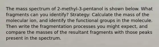 The mass spectrum of 2-methyl-3-pentanol is shown below. What fragments can you identify? Strategy: Calculate the mass of the molecular ion, and identify the functional groups in the molecule. Then write the fragmentation processes you might expect, and compare the masses of the resultant fragments with those peaks present in the spectrum.