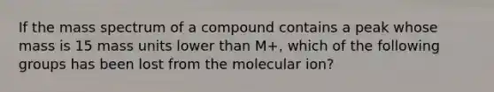 If the mass spectrum of a compound contains a peak whose mass is 15 mass units lower than M+, which of the following groups has been lost from the molecular ion?