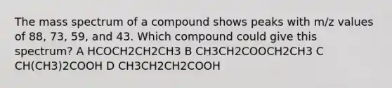 The mass spectrum of a compound shows peaks with m/z values of 88, 73, 59, and 43. Which compound could give this spectrum? A HCOCH2CH2CH3 B CH3CH2COOCH2CH3 C CH(CH3)2COOH D CH3CH2CH2COOH