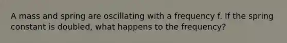 A mass and spring are oscillating with a frequency f. If the spring constant is doubled, what happens to the frequency?