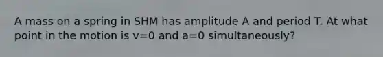 A mass on a spring in SHM has amplitude A and period T. At what point in the motion is v=0 and a=0 simultaneously?