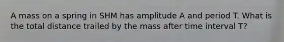 A mass on a spring in SHM has amplitude A and period T. What is the total distance trailed by the mass after time interval T?