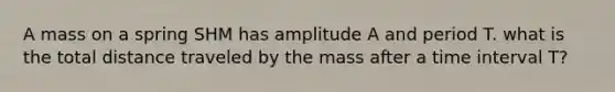 A mass on a spring SHM has amplitude A and period T. what is the total distance traveled by the mass after a time interval T?