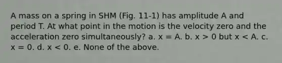 A mass on a spring in SHM (Fig. 11-1) has amplitude A and period T. At what point in the motion is the velocity zero and the acceleration zero simultaneously? a. x = A. b. x > 0 but x < A. c. x = 0. d. x < 0. e. None of the above.