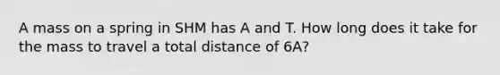 A mass on a spring in SHM has A and T. How long does it take for the mass to travel a total distance of 6A?