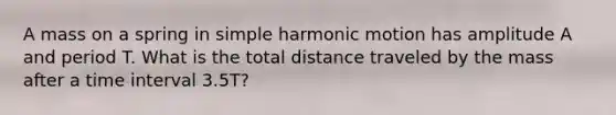 A mass on a spring in simple harmonic motion has amplitude A and period T. What is the total distance traveled by the mass after a time interval 3.5T?