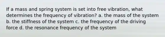 If a mass and spring system is set into free vibration, what determines the frequency of vibration? a. the mass of the system b. the stiffness of the system c. the frequency of the driving force d. the resonance frequency of the system