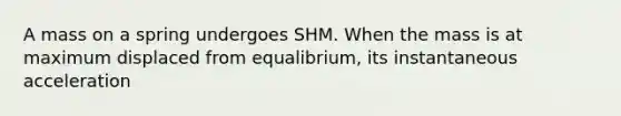 A mass on a spring undergoes SHM. When the mass is at maximum displaced from equalibrium, its instantaneous acceleration