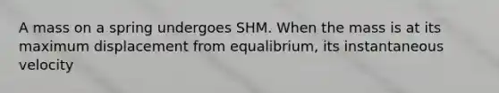 A mass on a spring undergoes SHM. When the mass is at its maximum displacement from equalibrium, its instantaneous velocity