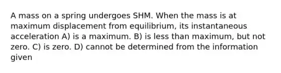 A mass on a spring undergoes SHM. When the mass is at maximum displacement from equilibrium, its instantaneous acceleration A) is a maximum. B) is less than maximum, but not zero. C) is zero. D) cannot be determined from the information given