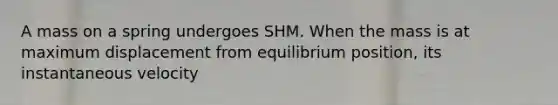 A mass on a spring undergoes SHM. When the mass is at maximum displacement from equilibrium position, its instantaneous velocity