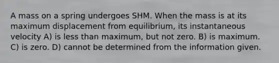 A mass on a spring undergoes SHM. When the mass is at its maximum displacement from equilibrium, its instantaneous velocity A) is less than maximum, but not zero. B) is maximum. C) is zero. D) cannot be determined from the information given.