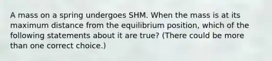 A mass on a spring undergoes SHM. When the mass is at its maximum distance from the equilibrium position, which of the following statements about it are true? (There could be more than one correct choice.)