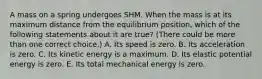 A mass on a spring undergoes SHM. When the mass is at its maximum distance from the equilibrium position, which of the following statements about it are true? (There could be more than one correct choice.) A. Its speed is zero. B. Its acceleration is zero. C. Its kinetic energy is a maximum. D. Its elastic potential energy is zero. E. Its total mechanical energy is zero.