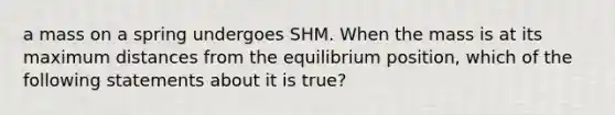 a mass on a spring undergoes SHM. When the mass is at its maximum distances from the equilibrium position, which of the following statements about it is true?