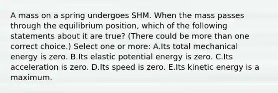 A mass on a spring undergoes SHM. When the mass passes through the equilibrium position, which of the following statements about it are true? (There could be <a href='https://www.questionai.com/knowledge/keWHlEPx42-more-than' class='anchor-knowledge'>more than</a> one correct choice.) Select one or more: A.Its total mechanical energy is zero. B.Its elastic potential energy is zero. C.Its acceleration is zero. D.Its speed is zero. E.Its kinetic energy is a maximum.