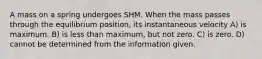 A mass on a spring undergoes SHM. When the mass passes through the equilibrium position, its instantaneous velocity A) is maximum. B) is less than maximum, but not zero. C) is zero. D) cannot be determined from the information given.