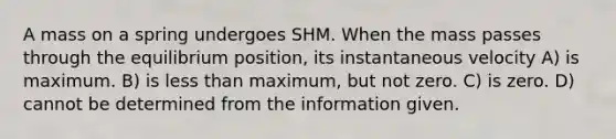 A mass on a spring undergoes SHM. When the mass passes through the equilibrium position, its instantaneous velocity A) is maximum. B) is <a href='https://www.questionai.com/knowledge/k7BtlYpAMX-less-than' class='anchor-knowledge'>less than</a> maximum, but not zero. C) is zero. D) cannot be determined from the information given.