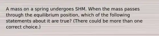 A mass on a spring undergoes SHM. When the mass passes through the equilibrium position, which of the following statements about it are true? (There could be more than one correct choice.)