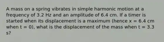 A mass on a spring vibrates in simple harmonic motion at a frequency of 3.2 Hz and an amplitude of 6.4 cm. If a timer is started when its displacement is a maximum (hence x = 6.4 cm when t = 0), what is the displacement of the mass when t = 3.3 s?