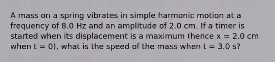 A mass on a spring vibrates in <a href='https://www.questionai.com/knowledge/kvMRoZTFEM-simple-harmonic-motion' class='anchor-knowledge'>simple harmonic motion</a> at a frequency of 8.0 Hz and an amplitude of 2.0 cm. If a timer is started when its displacement is a maximum (hence x = 2.0 cm when t = 0), what is the speed of the mass when t = 3.0 s?