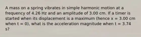 A mass on a spring vibrates in <a href='https://www.questionai.com/knowledge/kvMRoZTFEM-simple-harmonic-motion' class='anchor-knowledge'>simple harmonic motion</a> at a frequency of 4.26 Hz and an amplitude of 3.00 cm. If a timer is started when its displacement is a maximum (hence x = 3.00 cm when t = 0), what is the acceleration magnitude when t = 3.74 s?