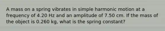 A mass on a spring vibrates in <a href='https://www.questionai.com/knowledge/kvMRoZTFEM-simple-harmonic-motion' class='anchor-knowledge'>simple harmonic motion</a> at a frequency of 4.20 Hz and an amplitude of 7.50 cm. If the mass of the object is 0.260 kg, what is the spring constant?