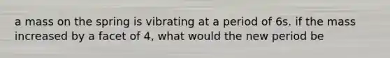 a mass on the spring is vibrating at a period of 6s. if the mass increased by a facet of 4, what would the new period be