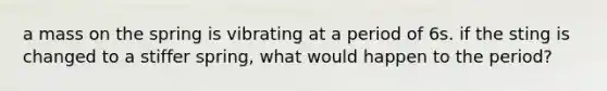 a mass on the spring is vibrating at a period of 6s. if the sting is changed to a stiffer spring, what would happen to the period?