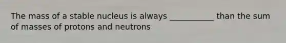 The mass of a stable nucleus is always ___________ than the sum of masses of protons and neutrons