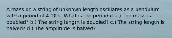 A mass on a string of unknown length oscillates as a pendulum with a period of 4.00 s. What is the period if a.) The mass is doubled? b.) The string length is doubled? c.) The string length is halved? d.) The amplitude is halved?