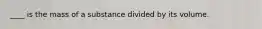 ____ is the mass of a substance divided by its volume.