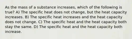 As the mass of a substance increases, which of the following is true? A) The specific heat does not change, but the heat capacity increases. B) The specific heat increases and the heat capacity does not change. C) The specific heat and the heat capacity both stay the same. D) The specific heat and the heat capacity both increase.