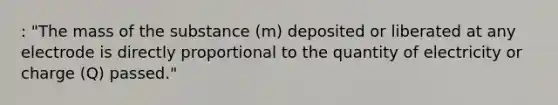 : "The mass of the substance (m) deposited or liberated at any electrode is directly proportional to the quantity of electricity or charge (Q) passed."