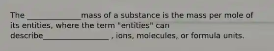 The ______________mass of a substance is the mass per mole of its entities, where the term "entities" can describe_________________ , ions, molecules, or formula units.