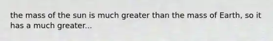 the mass of the sun is much greater than the mass of Earth, so it has a much greater...