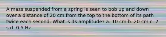 A mass suspended from a spring is seen to bob up and down over a distance of 20 cm from the top to the bottom of its path twice each second. What is its amplitude? a. 10 cm b. 20 cm c. 2 s d. 0.5 Hz