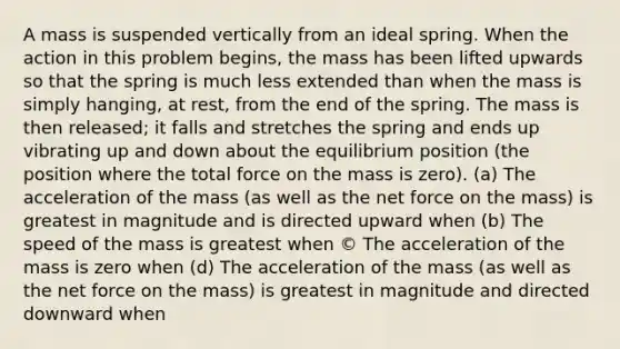 A mass is suspended vertically from an ideal spring. When the action in this problem begins, the mass has been lifted upwards so that the spring is much less extended than when the mass is simply hanging, at rest, from the end of the spring. The mass is then released; it falls and stretches the spring and ends up vibrating up and down about the equilibrium position (the position where the total force on the mass is zero). (a) The acceleration of the mass (as well as the net force on the mass) is greatest in magnitude and is directed upward when (b) The speed of the mass is greatest when © The acceleration of the mass is zero when (d) The acceleration of the mass (as well as the net force on the mass) is greatest in magnitude and directed downward when