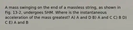 A mass swinging on the end of a massless string, as shown in Fig. 13-2, undergoes SHM. Where is the instantaneous acceleration of the mass greatest? A) A and D B) A and C C) B D) C E) A and B