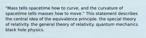 "Mass tells spacetime how to curve, and the curvature of spacetime tells masses how to move." This statement describes the central idea of the equivalence principle. the special theory of relativity. the general theory of relativity. quantum mechanics. black hole physics.