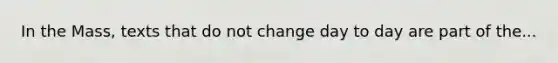 In the Mass, texts that do not change day to day are part of the...