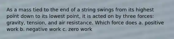 As a mass tied to the end of a string swings from its highest point down to its lowest point, it is acted on by three forces: gravity, tension, and air resistance. Which force does a. positive work b. negative work c. zero work