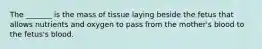 The _______ is the mass of tissue laying beside the fetus that allows nutrients and oxygen to pass from the mother's blood to the fetus's blood.