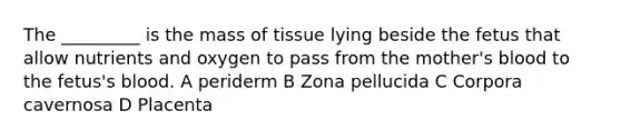 The _________ is the mass of tissue lying beside the fetus that allow nutrients and oxygen to pass from the mother's blood to the fetus's blood. A periderm B Zona pellucida C Corpora cavernosa D Placenta