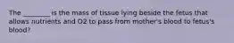 The ________ is the mass of tissue lying beside the fetus that allows nutrients and O2 to pass from mother's blood to fetus's blood?