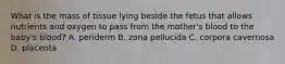 What is the mass of tissue lying beside the fetus that allows nutrients and oxygen to pass from the mother's blood to the baby's blood? A. periderm B. zona pellucida C. corpora cavernosa D. placenta