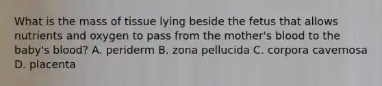 What is the mass of tissue lying beside the fetus that allows nutrients and oxygen to pass from the mother's blood to the baby's blood? A. periderm B. zona pellucida C. corpora cavernosa D. placenta