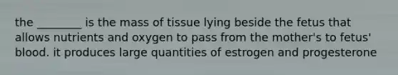 the ________ is the mass of tissue lying beside the fetus that allows nutrients and oxygen to pass from the mother's to fetus' blood. it produces large quantities of estrogen and progesterone