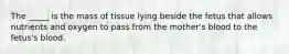 The _____ is the mass of tissue lying beside the fetus that allows nutrients and oxygen to pass from the mother's blood to the fetus's blood.