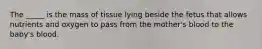 The _____ is the mass of tissue lying beside the fetus that allows nutrients and oxygen to pass from the mother's blood to the baby's blood.